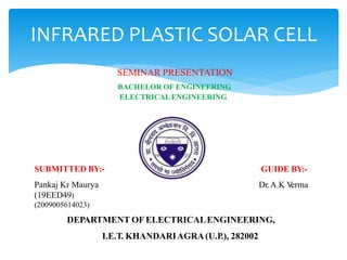INFRARED PLASTIC SOLAR CELL
SEMINAR PRESENTATION
BACHELOR OF ENGINEERING
ELECTRICALENGINEERING
SUBMITTED BY:-
Pankaj Kr Maurya
(19EED49)
(2009005614023)
GUIDE BY:-
Dr.A.K V
erma
DEPARTMENT OF ELECTRICALENGINEERING,
I.E.T. KHANDARIAGRA(U.P.), 282002
 