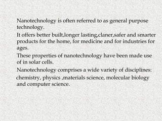  Nanotechnology is often referred to as general purpose
technology.
 It offers better built,longer lasting,claner,safer and smarter
products for the home, for medicine and for industries for
ages.
 These properties of nanotechnology have been made use
of in solar cells.
 Nanotechnology comprises a wide variety of disciplines:
chemistry, physics ,materials science, molecular biology
and computer science.
 