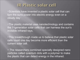 Scientists have invented a plastic solar cell that can
turn the suns power into electric energy even on a
cloudy day
The plastic material uses nanotechnology and contains
the 1st
generation solar cells that can harness the sun’s
invisible infrared rays.
This breakthrough made us to believe that plastic solar
cells could one day become more efficient than the
current solar cell.
 The researchers combined specially designed nano
particles called quantum dots with a polymer to make
the plastic that can detect energy in the infrared.
 