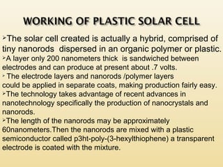 The solar cell created is actually a hybrid, comprised of
tiny nanorods dispersed in an organic polymer or plastic.
A layer only 200 nanometers thick is sandwiched between
electrodes and can produce at present about .7 volts.

The electrode layers and nanorods /polymer layers
could be applied in separate coats, making production fairly easy.
The technology takes advantage of recent advances in
nanotechnology specifically the production of nanocrystals and
nanorods.
The length of the nanorods may be approximately
60nanometers.Then the nanorods are mixed with a plastic
semiconductor called p3ht-poly-(3-hexylthiophene) a transparent
electrode is coated with the mixture.
 