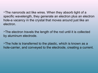 The nanorods act like wires. When they absorb light of a
specific wavelength, they generate an electron plus an electron
hole-a vacancy in the crystal that moves around just like an
electron.
The electron travels the length of the rod until it is collected
by aluminum electrode.
The hole is transferred to the plastic, which is known as a
hole-carrier, and conveyed to the electrode, creating a current.
 