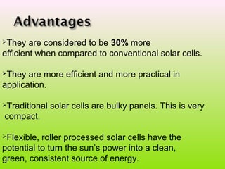They are considered to be 30% more
efficient when compared to conventional solar cells.
They are more efficient and more practical in
application.
Traditional solar cells are bulky panels. This is very
compact.
Flexible, roller processed solar cells have the
potential to turn the sun’s power into a clean,
green, consistent source of energy.
 