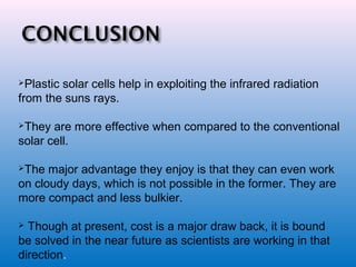 Plastic solar cells help in exploiting the infrared radiation
from the suns rays.
They are more effective when compared to the conventional
solar cell.
The major advantage they enjoy is that they can even work
on cloudy days, which is not possible in the former. They are
more compact and less bulkier.
 Though at present, cost is a major draw back, it is bound
be solved in the near future as scientists are working in that
direction.
 