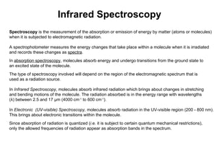 Infrared Spectroscopy Spectroscopy  is the measurement of the absorption or emission of energy by matter (atoms or molecules) when it is subjected to electromagnetic radiation. A spectrophotometer measures the energy changes that take place within a molecule when it is irradiated and records these changes as  spectra . In  absorption spectroscopy , molecules absorb energy and undergo transitions from the ground state to  an excited state of the molecule. The type of spectroscopy involved will depend on the region of the electromagnetic spectrum that is  used as a radiation source. In  Infrared Spectroscopy , molecules absorb infrared radiation which brings about changes in stretching  and bending motions of the molecule. The radiation absorbed is in the energy range with wavelengths  (λ) between 2.5 and 17 μm (4000 cm -1  to 600 cm -1 ). In  Electronic  (UV-visible) Spectroscopy,  molecules absorb radiation in the UV-visible region (200 - 800 nm).  This brings about electronic transitions within the molecule. Since absorption of radiation is quantized ( i.e.  it is subject to certain quantum mechanical restrictions),  only the allowed frequencies of radiation appear as absorption bands in the spectrum. 