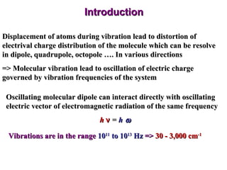 Introduction Displacement of atoms during vibration lead to distortion of electrival charge distribution of the molecule which can be resolve in dipole, quadrupole, octopole …. In various directions => Molecular vibration lead to oscillation of electric charge governed by vibration frequencies of the system Oscillating molecular dipole can interact directly with oscillating electric vector of electromagnetic radiation of the same frequency h    =  h  Vibrations are in the range  10 11  to 10 13  Hz  =>  30 - 3,000 cm -1 