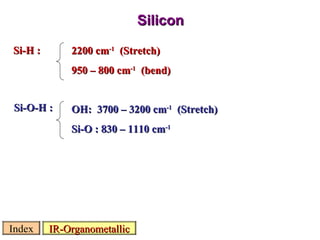 Silicon IR-Organometallic Index Si-H : 2200 cm -1   (Stretch) 950 – 800 cm -1   (bend) Si-O-H : OH:  3700 – 3200 cm -1   (Stretch) Si-O : 830 – 1110 cm -1 