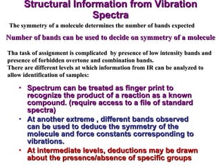 Structural Information from Vibration Spectra Spectrum can be treated as finger print to recognize the product of a reaction as a known compound. (require access to a file of standard spectra) At another extreme , different bands observed can be used to deduce the symmetry of the molecule and force constants corresponding to vibrations. At intermediate levels, deductions may be drawn about the presence/absence of specific groups The symmetry of a molecule determines the number of bands expected Number of bands can be used to decide on symmetry of a molecule Tha task of assignment is complicated  by presence of low intensity bands and presence of forbidden overtone and combination bands. There are different levels at which information from IR can be analyzed to allow identification of samples: 