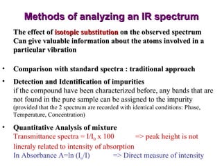 Methods of analyzing an IR spectrum The effect of  isotopic substitution  on the observed spectrum Can give valuable information about the atoms involved in a particular vibration Comparison with standard spectra : traditional approach Detection and Identification of impurities if the compound have been characterized before, any bands that are not found in the pure sample can be assigned to the impurity  (provided that the 2 spectrum are recorded with identical conditions: Phase, Temperature, Concentration) Quantitative Analysis of mixture Transmittance spectra = I/I 0  x 100 => peak height is not lineraly related to intensity of absorption In Absorbance A=ln (I o /I) => Direct measure of intensity 