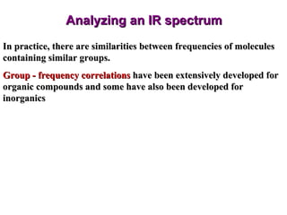 Analyzing an IR spectrum In practice, there are similarities between frequencies of molecules containing similar groups. Group - frequency correlations  have been extensively developed for organic compounds and some have also been developed for inorganics 