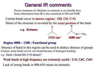 General IR comments Precise treatment of vibrations in molecule is not feasible here Some information from IR is also contained in MS and NMR Certain bands occur in  narrow regions  :  OH ,  CH ,  C=O Detail of the structure is revealed by the  exact position  of the band  e.g.  Ketones 1715 cm -1 1680 cm -1 Region 4000 – 1300 : Functional group Absence of band in this region can be used to deduce absence of groups Caution: some bands can be very broad because of hydrogen bonding  e.g.  Enols v.broad OH, C=O absent!!   Weak bands in high frequency are extremely useful : S-H, C  C, C  N Lack of strong bands in 900-650 means no aromatic 