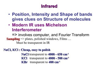 Infrared Position, Intensity and Shape of bands gives clues on Structure of molecules Modern IR uses Michelson Interferometer =>  involves computer, and Fourier Transform Sampling  => plates, polished windows, Films … Must be transparent in IR NaCl, KCl : Cheap, easy to polish NaCl  transparent to  4000 - 650 cm -1 KCl   transparent to  4000 - 500 cm -1 KBr  transparent to  400 cm -1 