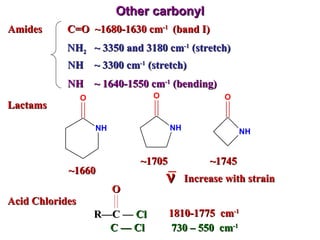 Other carbonyl Amides Lactams Acid Chlorides C=O  ~1680-1630 cm -1  (band I) NH 2   ~ 3350 and 3180 cm -1  (stretch)  NH  ~ 3300 cm -1  (stretch)  NH  ~ 1640-1550 cm -1  (bending)  1810-1775  cm -1 C  —  Cl  730 – 550  cm -1 ~1660 ~1705 ~1745 Increase with strain R — C  —   Cl O  