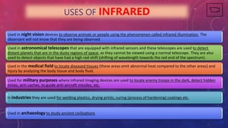 USES OF INFRARED
Used in night vision devices to observe animals or people using the phenomenon called infrared illumination. The
observant will not know that they are being observed.
Used in astronomical telescopes that are equipped with infrared sensors and these telescopes are used to detect
distant planets that are in the dusty regions of space, as they cannot be viewed using a normal telescope. They are also
used to detect objects that have had a high red-shift (shifting of wavelength towards the red end of the spectrum).
Used in the medical field to locate diseased tissues (these areas emit abnormal heat compared to the other areas) and
injury by analyzing the body tissue and body fluid.
Used for military purposes where infrared imaging devices are used to locate enemy troops in the dark, detect hidden
mines, arm caches, to guide anti-aircraft missiles, etc.
In industries they are used for welding plastics, drying prints, curing (process of hardening) coatings etc.
Used in archaeology to study ancient civilizations
 