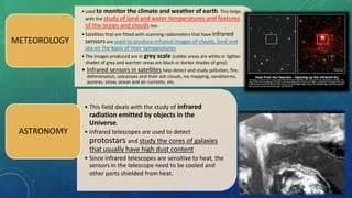•used to monitor the climate and weather of earth. This helps
with the study of land and water temperatures and features
of the ocean and clouds too
•Satellites that are fitted with scanning radiometers that have infrared
sensors are used to produce infrared images of clouds, land and
sea on the basis of their temperatures
•The images produced are in grey scale (colder areas are white or lighter
shades of grey and warmer areas are black or darker shades of grey)
• Infrared sensors in satellites help detect and study pollution, fire,
deforestation, volcanoes and their ash clouds, ice mapping, sandstorms,
auroras, snow, ocean and air currents, etc.
METEOROLOGY
• This field deals with the study of infrared
radiation emitted by objects in the
Universe.
• infrared telescopes are used to detect
protostars and study the cores of galaxies
that usually have high dust content
• Since infrared telescopes are sensitive to heat, the
sensors in the telescope need to be cooled and
other parts shielded from heat.
ASTRONOMY
 