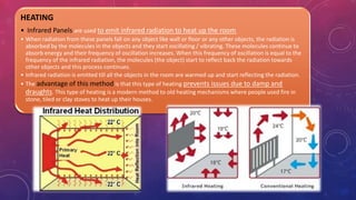 HEATING
• Infrared Panels are used to emit infrared radiation to heat up the room
• When radiation from these panels fall on any object like wall or floor or any other objects, the radiation is
absorbed by the molecules in the objects and they start oscillating / vibrating. These molecules continue to
absorb energy and their frequency of oscillation increases. When this frequency of oscillation is equal to the
frequency of the infrared radiation, the molecules (the object) start to reflect back the radiation towards
other objects and this process continues.
• Infrared radiation is emitted till all the objects in the room are warmed up and start reflecting the radiation.
• The advantage of this method is that this type of heating prevents issues due to damp and
draughts. This type of heating is a modern method to old heating mechanisms where people used fire in
stone, tiled or clay stoves to heat up their houses.
 