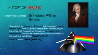 HISTORY OF INFRARED
• DISCOVERY OF INFRARED - Sir Frederick William
Herschel
• Showed that the Sun emits Infrared light by using a prism to
refract light from the sun and detected the infrared, beyond
the red part of the spectrum, through an increase in the
temperature recorded on a thermometer. He was surprised at
the result and called them "Calorific Rays".
• Calorific means “Heat generating.”
 