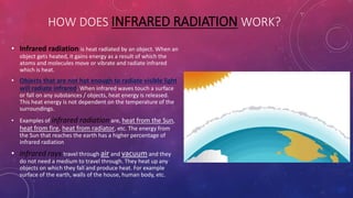 HOW DOES INFRARED RADIATION WORK?
• Infrared radiation is heat radiated by an object. When an
object gets heated, it gains energy as a result of which the
atoms and molecules move or vibrate and radiate infrared
which is heat.
• Objects that are not hot enough to radiate visible light
will radiate infrared. When infrared waves touch a surface
or fall on any substances / objects, heat energy is released.
This heat energy is not dependent on the temperature of the
surroundings.
• Examples of infrared radiation are, heat from the Sun,
heat from fire, heat from radiator, etc. The energy from
the Sun that reaches the earth has a higher percentage of
infrared radiation
• Infrared rays travel through air and vacuum and they
do not need a medium to travel through. They heat up any
objects on which they fall and produce heat. For example
surface of the earth, walls of the house, human body, etc.
 