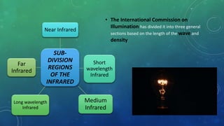 SUB-
DIVISION
REGIONS
OF THE
INFRARED
Near Infrared
Short
wavelength
Infrared
Medium
Infrared
Long wavelength
Infrared
Far
Infrared
• The International Commission on
Illumination has divided it into three general
sections based on the length of the wave and
density
 
