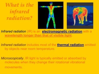 What is the
   infrared
  radiation?

Infrared radiation (IR) is an electromagnetic radiation with a
   wavelength longer than that of visible light.

Infrared radiation includes most of the thermal radiation emitted
   by objects near room temperature.

Microscopically, IR light is typically emitted or absorbed by
  molecules when they change their rotational vibrational
  movements.
 
