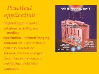 Practical
application
Infrared light is used in
industrial, scientific, and
   medical
application. Infrared imaging
cameras are used to detect
heat loss in insulated
systems, observe changing
blood flow in the skin, and
overheating of electrical
apparatus.
 