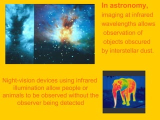 In astronomy,
                                      imaging at infrared
                                      wavelengths allows
                                       observation of
                                       objects obscured
                                      by interstellar dust.



Night-vision devices using infrared
   illumination allow people or
animals to be observed without the
      observer being detected
 