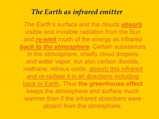 The Earth as infrared emitter
 The Earth’s surface and the clouds absorb
  visible and invisible radiation from the Sun
 and re-emit much of the energy as infrared
back to the atmosphere. Certain substances
   in the atmosphere, chiefly cloud droplets
  and water vapor, but also carbon dioxide,
 methane, nitrous oxide, absorb this infrared
   and re-radiate it in all directions including
 back to Earth. Thus the greenhouse effect
   keeps the atmosphere and surface much
 warmer than if the infrared absorbers were
          absent from the atmosphere.
 