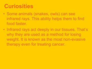 Curiosities
• Some animals (snakes, owls) can see
  infrared rays. This ability helps them to find
  food faster.
• Infrared rays act deeply in our tissues. That’s
  why they are used as a method for losing
  weight. It is known as the most non-evasive
  therapy even for treating cancer.
 