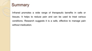 Summary
Infrared promotes a wide range of therapeutic benefits in cells or
tissues. It helps to reduce pain and can be used to treat various
conditions. Research suggests it is a safe, effective to manage pain
without medication.
 