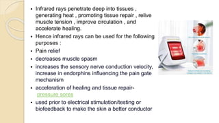 Infrared rays penetrate deep into tissues ,
generating heat , promoting tissue repair , relive
muscle tension , improve circulation , and
accelerate healing.
 Hence infrared rays can be used for the following
purposes :
 Pain relief
 decreases muscle spasm
 increases the sensory nerve conduction velocity,
increase in endorphins influencing the pain gate
mechanism
 acceleration of healing and tissue repair-
pressure sores
 used prior to electrical stimulation/testing or
biofeedback to make the skin a better conductor
 