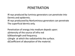 PENETRATION
IR rays produced by luminou generators can penetrate into
Dermis and epidermis.
IR rays produceed by Nonluminous generators can penetrate
The superficial dermis only.
Penetration of energy into medium depeds upon:
a)Intensity of the source of infra red
b)Wavelength and frequency.
c)Angle at which the radiationhits the surface.
d)Coefficient of absorption of the material.
 