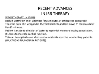 RECENT ADVANCES
IN IRR THERAPY
WAON THERAPY IN JAPAN
Body is warmedin an IR Chamber for15 minutes at 60 degrees centigrade
Then the patient is wrapped in thermal blankets and laid down to maintain heat
For 40 minutes.
Patient is made to drink lot of water to replenish moisture lost by perspiration.
It seems to increase cardiac function.
This can be applied as an alternate to moderate exercise in sedentary patients.
(OA,CARDIO PULMONARY PATIENTS)
 