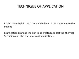 TECHNIQUE OF APPLICATION
Explanation:Explain the nature and effects of the treatment to the
Patient.
Examination:Examine the skin to be treated and test the thermal
Sensation and also check for contraindications.
 