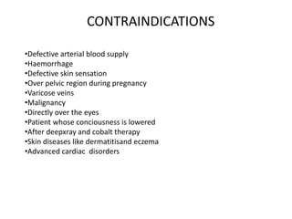 CONTRAINDICATIONS
•Defective arterial blood supply
•Haemorrhage
•Defective skin sensation
•Over pelvic region during pregnancy
•Varicose veins
•Malignancy
•Directly over the eyes
•Patient whose conciousness is lowered
•After deepxray and cobalt therapy
•Skin diseases like dermatitisand eczema
•Advanced cardiac disorders
 
