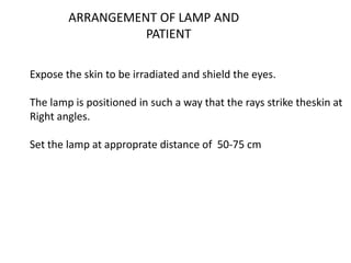 ARRANGEMENT OF LAMP AND
PATIENT
Expose the skin to be irradiated and shield the eyes.
The lamp is positioned in such a way that the rays strike theskin at
Right angles.
Set the lamp at approprate distance of 50-75 cm
 