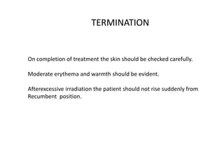 TERMINATION
On completion of treatment the skin should be checked carefully.
Moderate erythema and warmth should be evident.
Afterexcessive irradiation the patient should not rise suddenly from
Recumbent position.
 