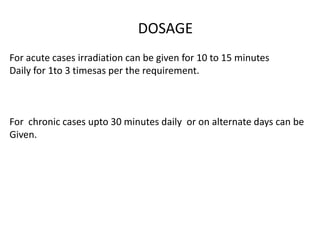 DOSAGE
For acute cases irradiation can be given for 10 to 15 minutes
Daily for 1to 3 timesas per the requirement.
For chronic cases upto 30 minutes daily or on alternate days can be
Given.
 
