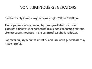 NON LUMINOUS GENERATORS
Produces only inra red rays of wavelength 750nm-15000nm
These generators are heated by passage of electric current
Through a bare wire or carbon held in a non conducting material
Like porcelain,mounted in the centre of parabolic reflector.
For recent injury,sedative effect of non luminous generators may
Prove useful.
 