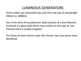 LUMINOUS GENERATORS
Emits visible rays ultraviolet rays and infra red rays of wavelength
350nm to 4000nm
Are in the form of incandescent bulb-consists of a wire filament
Enclosed in a glass bulb which may contain an inert gas at low
Pressure.wire is usually tungsten.
For lesion of more chronic type ,the shorter rays may prove more
Beneficial.
 