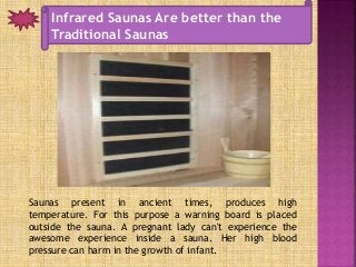 Infrared Saunas Are better than the
Traditional Saunas
Saunas present in ancient times, produces high
temperature. For this purpose a warning board is placed
outside the sauna. A pregnant lady can't experience the
awesome experience inside a sauna. Her high blood
pressure can harm in the growth of infant.
 