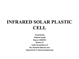 INFRARED SOLAR PLASTIC
CELL
Presented by
Mathew Joseph
Reg no: 14018761
Roll No: 21
Under the guidance of
Ms. Elizabeth Alphonsa Jose
Department of Electrical Engineering
 