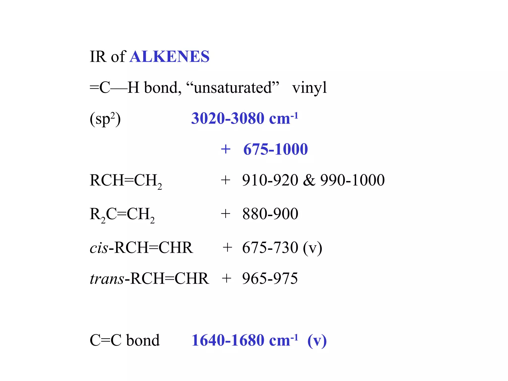 IR of ALKENES
=C—H bond, “unsaturated” vinyl
(sp2
) 3020-3080 cm-1
+ 675-1000
RCH=CH2 + 910-920 & 990-1000
R2C=CH2 + 880-900
cis-RCH=CHR + 675-730 (v)
trans-RCH=CHR + 965-975
C=C bond 1640-1680 cm-1
(v)
 