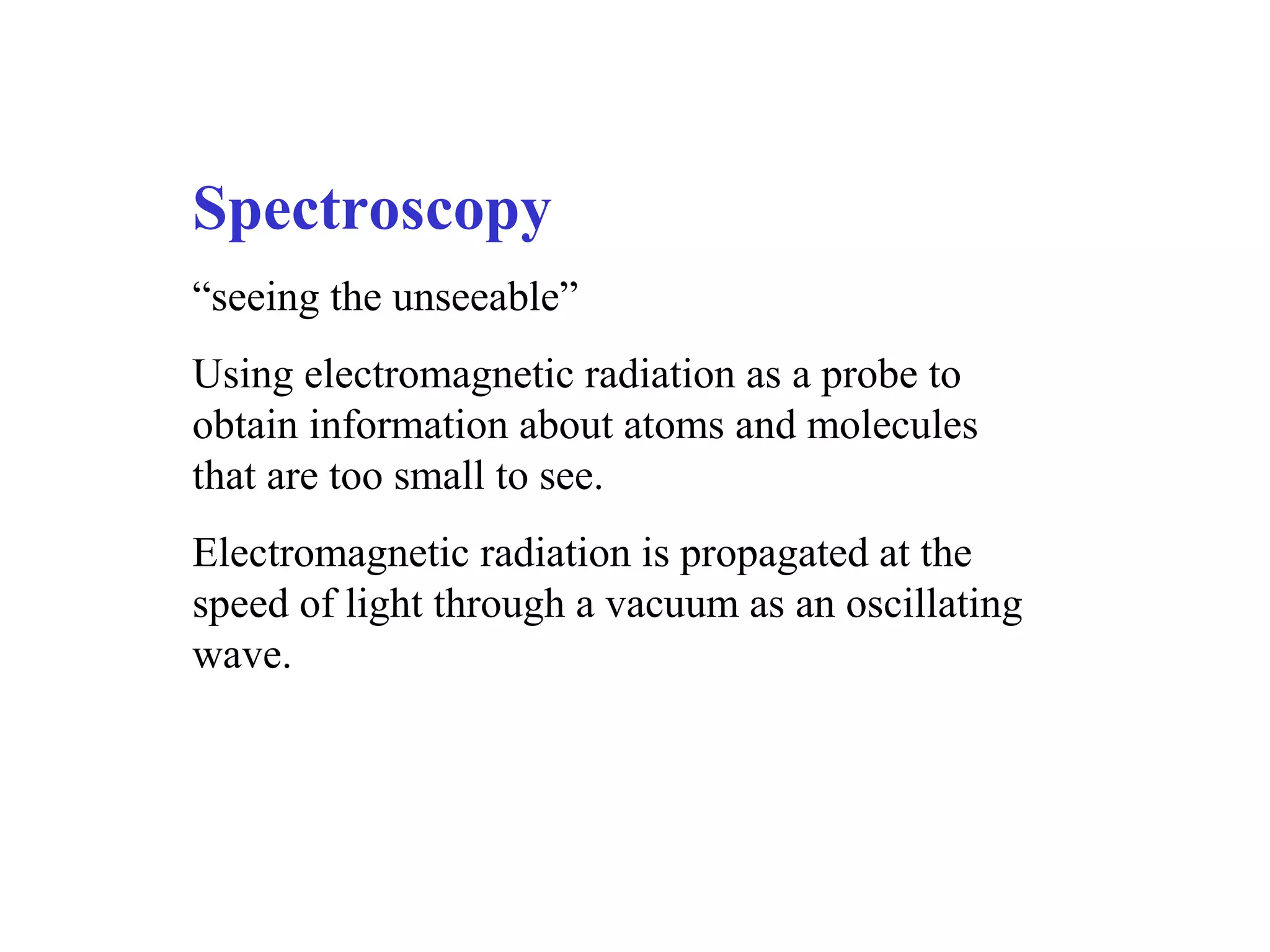 Spectroscopy
“seeing the unseeable”
Using electromagnetic radiation as a probe to
obtain information about atoms and molecules
that are too small to see.
Electromagnetic radiation is propagated at the
speed of light through a vacuum as an oscillating
wave.
 
