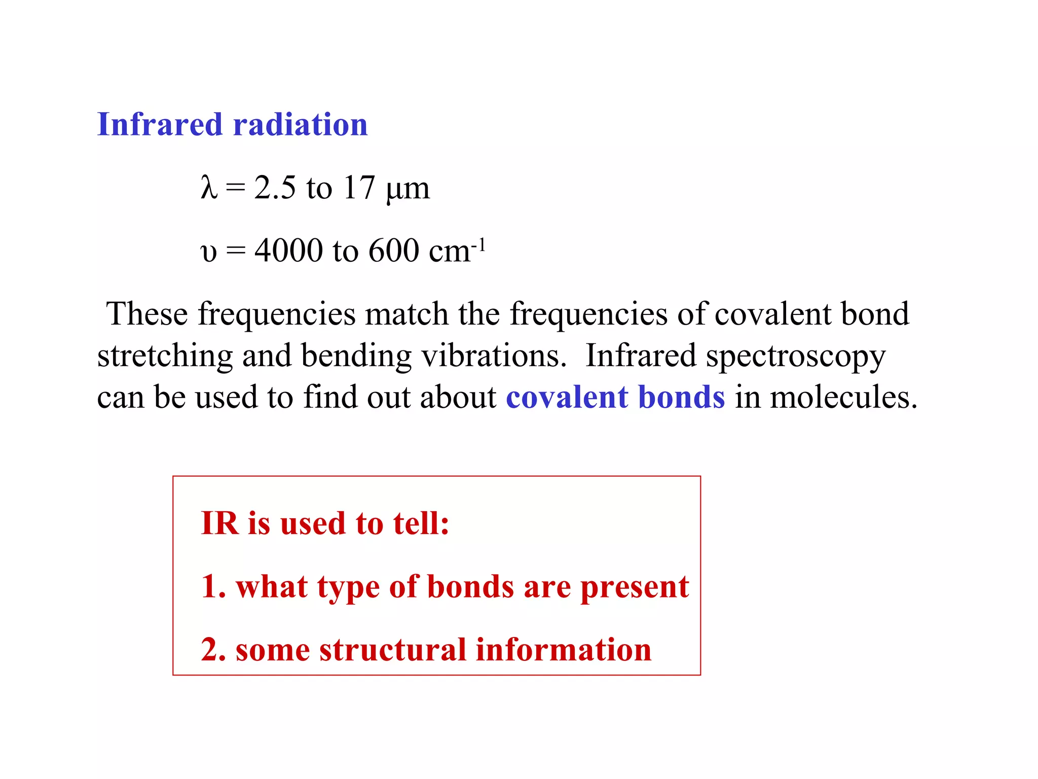 Infrared radiation
λ = 2.5 to 17 μm
υ = 4000 to 600 cm-1
These frequencies match the frequencies of covalent bond
stretching and bending vibrations. Infrared spectroscopy
can be used to find out about covalent bonds in molecules.
IR is used to tell:
1. what type of bonds are present
2. some structural information
 
