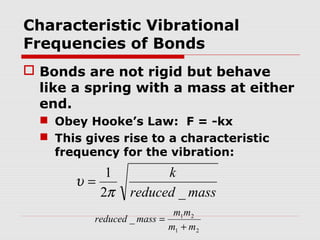 Characteristic Vibrational 
Frequencies of Bonds 
 Bonds are not rigid but behave 
like a spring with a mass at either 
end. 
 Obey Hooke’s Law: F = -kx 
 This gives rise to a characteristic 
frequency for the vibration: 
k 
reduced mass 
1 
p 
2 _ 
u = 
reduced mass m m 
_ 1 2 
m + 
m 
1 2 
= 
 