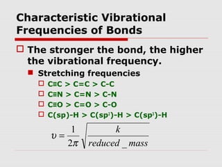 Characteristic Vibrational 
Frequencies of Bonds 
 The stronger the bond, the higher 
the vibrational frequency. 
 Stretching frequencies 
 C≡C > C=C > C-C 
 C≡N > C=N > C-N 
 C≡O > C=O > C-O 
 C(sp)-H > C(sp2)-H > C(sp3)-H 
k 
reduced mass 
1 
p 
2 _ 
u = 
 