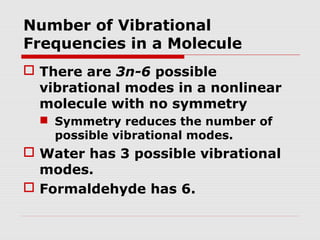 Number of Vibrational 
Frequencies in a Molecule 
 There are 3n-6 possible 
vibrational modes in a nonlinear 
molecule with no symmetry 
 Symmetry reduces the number of 
possible vibrational modes. 
 Water has 3 possible vibrational 
modes. 
 Formaldehyde has 6. 
 