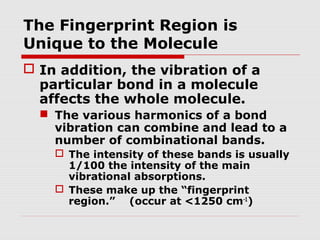 The Fingerprint Region is 
Unique to the Molecule 
 In addition, the vibration of a 
particular bond in a molecule 
affects the whole molecule. 
 The various harmonics of a bond 
vibration can combine and lead to a 
number of combinational bands. 
 The intensity of these bands is usually 
1/100 the intensity of the main 
vibrational absorptions. 
 These make up the “fingerprint 
region.” (occur at <1250 cm-1) 
 