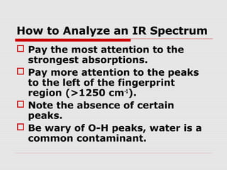 How to Analyze an IR Spectrum 
 Pay the most attention to the 
strongest absorptions. 
 Pay more attention to the peaks 
to the left of the fingerprint 
region (>1250 cm-1). 
 Note the absence of certain 
peaks. 
 Be wary of O-H peaks, water is a 
common contaminant. 
 