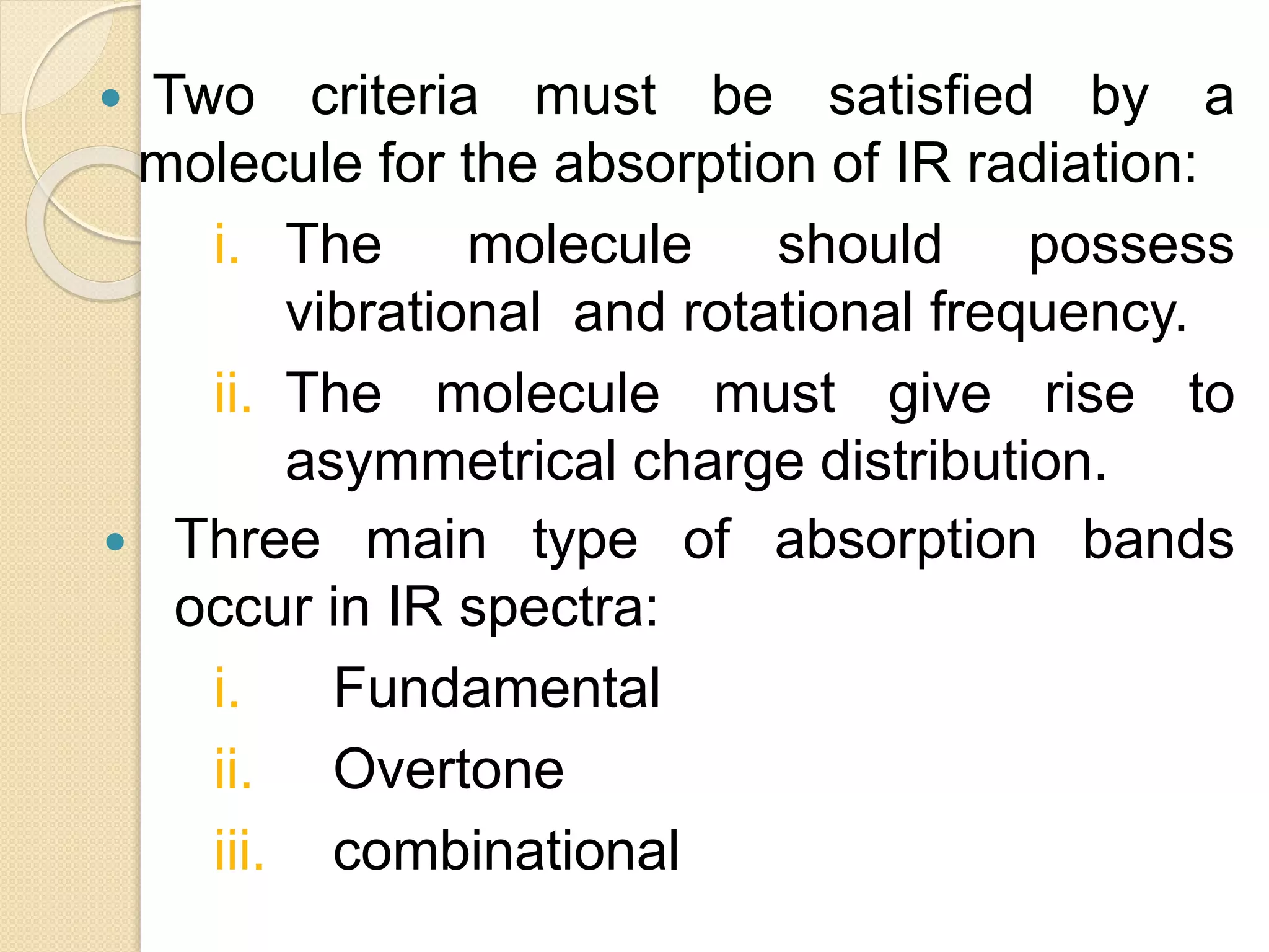  Two criteria must be satisfied by a
molecule for the absorption of IR radiation:
i. The molecule should possess
vibrational and rotational frequency.
ii. The molecule must give rise to
asymmetrical charge distribution.
 Three main type of absorption bands
occur in IR spectra:
i. Fundamental
ii. Overtone
iii. combinational
 