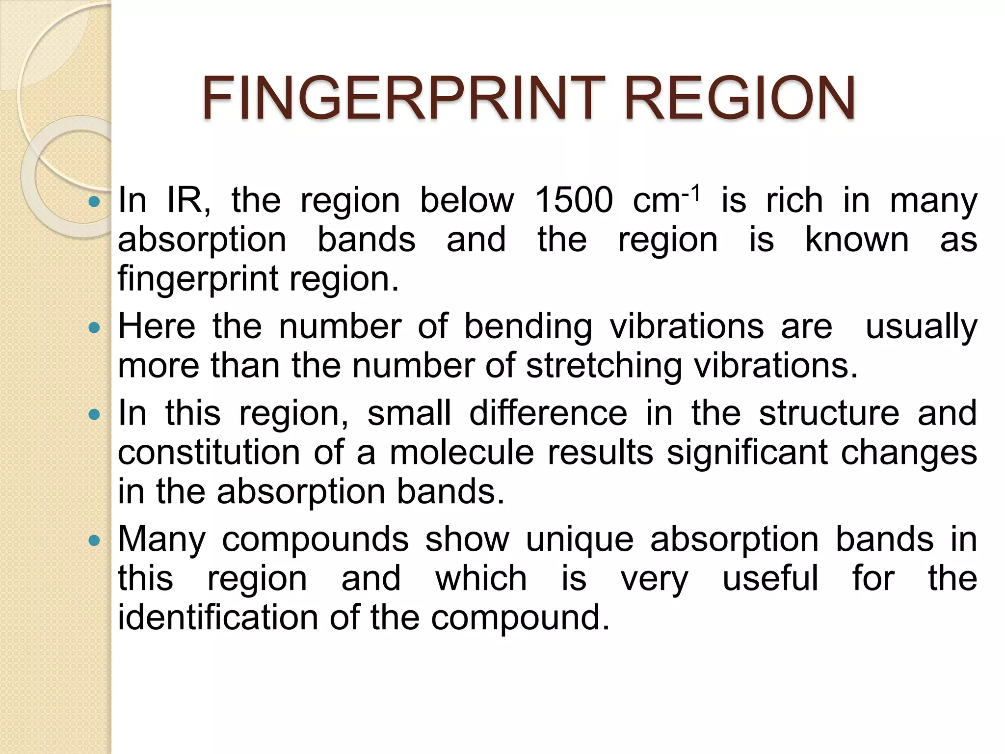 FINGERPRINT REGION
 In IR, the region below 1500 cm-1 is rich in many
absorption bands and the region is known as
fingerprint region.
 Here the number of bending vibrations are usually
more than the number of stretching vibrations.
 In this region, small difference in the structure and
constitution of a molecule results significant changes
in the absorption bands.
 Many compounds show unique absorption bands in
this region and which is very useful for the
identification of the compound.
 